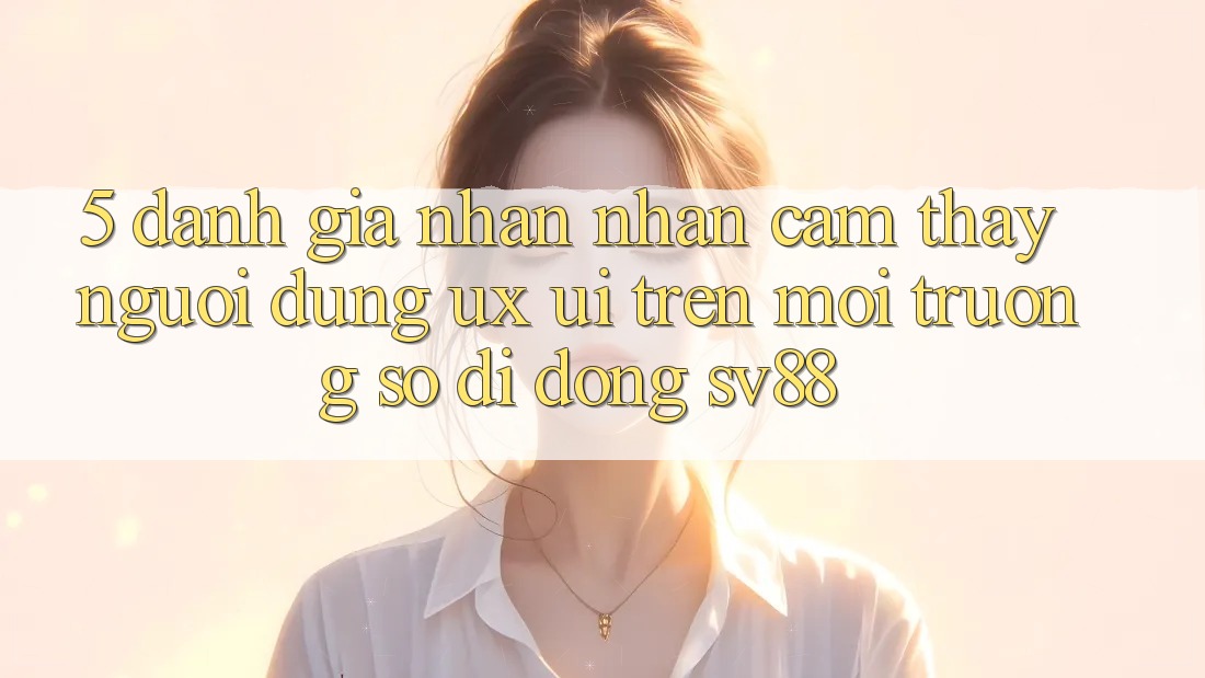 5. Đánh Giá Nhận nhận cảm thấy Người Dùng (UX/UI) Trên Môi trường số di động sv88