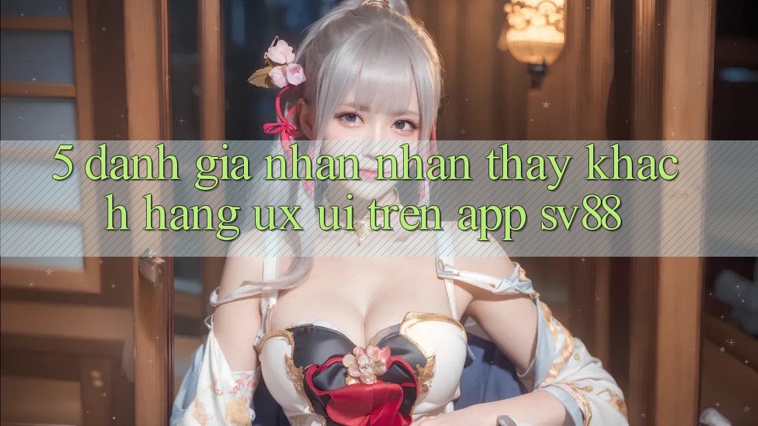 5. Đánh Giá Nhận nhận thấy Khách hàng (UX/UI) Trên App sv88 5. Đánh Giá Nhận nhận thấy Khách hàng (UX/UI) Trên App sv88