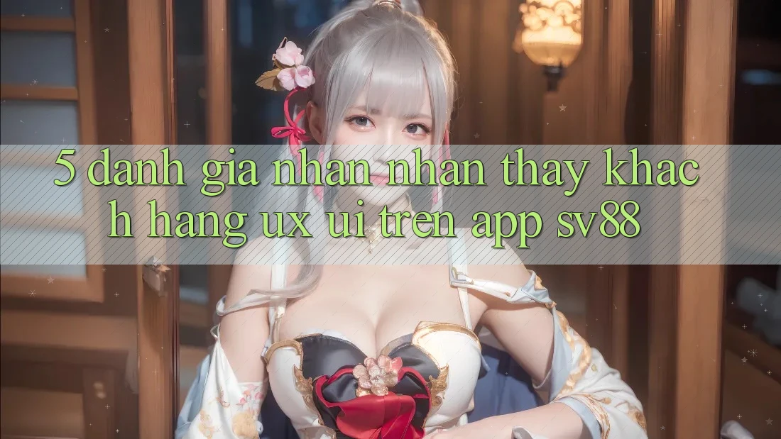 5. Đánh Giá Nhận nhận thấy Khách hàng (UX/UI) Trên App sv88