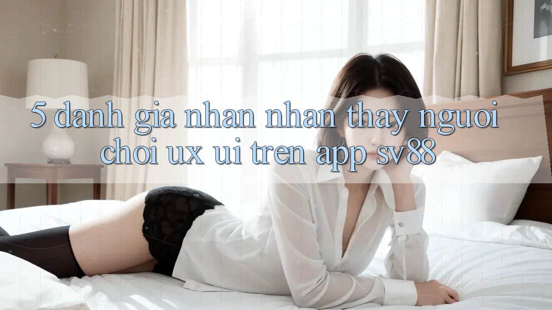 5. Đánh Giá Nhận nhận thấy Người chơi (UX/UI) Trên App sv88 5. Đánh Giá Nhận nhận thấy Người chơi (UX/UI) Trên App sv88