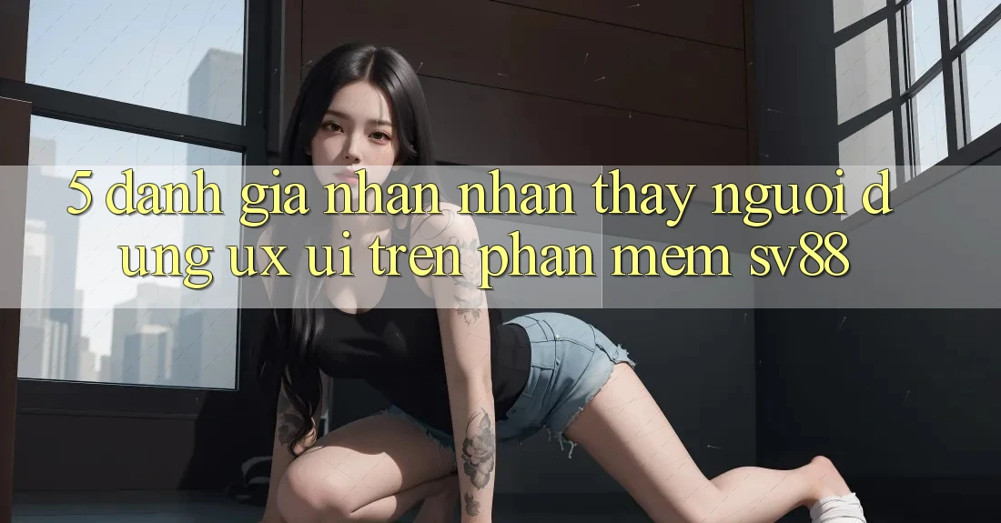 5. Đánh Giá Nhận nhận thấy Người Dùng (UX/UI) Trên Phần mềm sv88