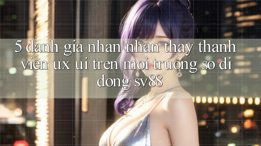 5. Đánh Giá Nhận nhận thấy Thành viên (UX/UI) Trên Môi trường số di động sv88 5. Đánh Giá Nhận nhận thấy Thành viên (UX/UI) Trên Môi trường số di động sv88
