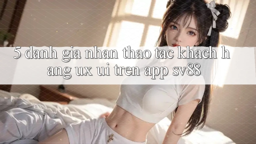 5. Đánh Giá Nhận thao tác Khách hàng (UX/UI) Trên App sv88