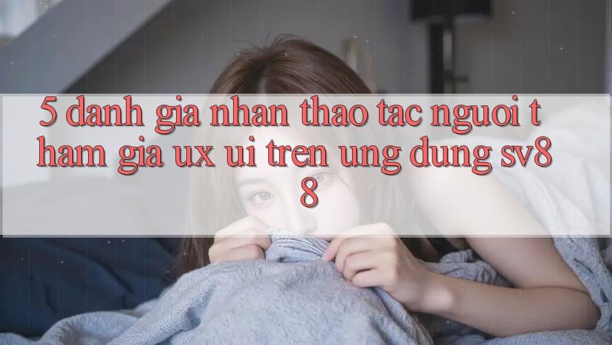 5. Đánh Giá Nhận thao tác Người tham gia (UX/UI) Trên Ứng dụng sv88