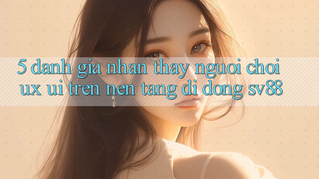 5. Đánh Giá Nhận thấy Người chơi (UX/UI) Trên Nền tảng di động sv88 5. Đánh Giá Nhận thấy Người chơi (UX/UI) Trên Nền tảng di động sv88