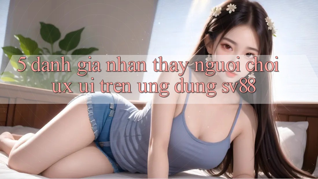 5. Đánh Giá Nhận thấy Người chơi (UX/UI) Trên Ứng dụng sv88