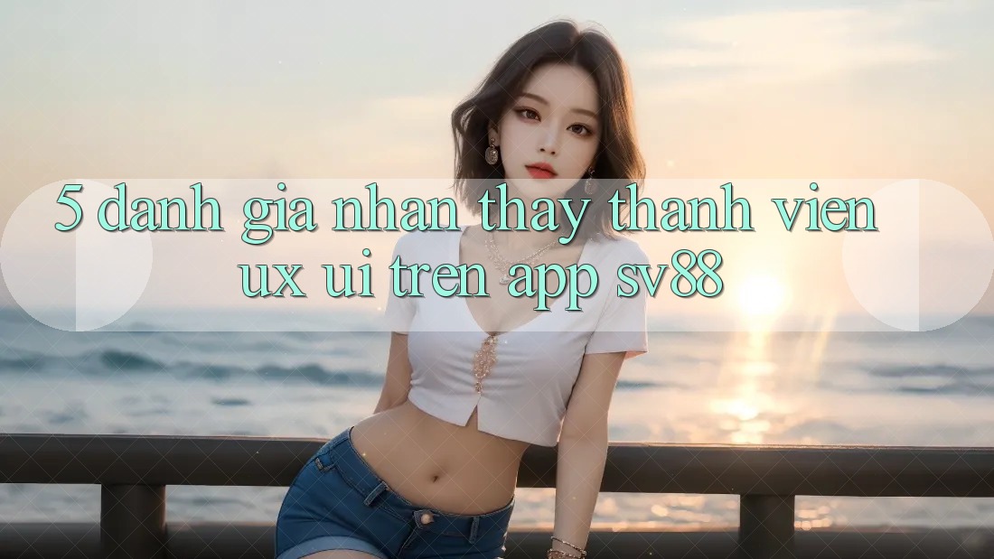 5. Đánh Giá Nhận thấy Thành viên (UX/UI) Trên App sv88 5. Đánh Giá Nhận thấy Thành viên (UX/UI) Trên App sv88