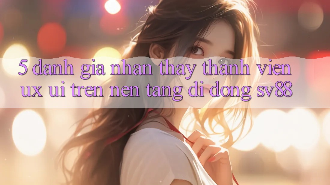 5. Đánh Giá Nhận thấy Thành viên (UX/UI) Trên Nền tảng di động sv88 5. Đánh Giá Nhận thấy Thành viên (UX/UI) Trên Nền tảng di động sv88
