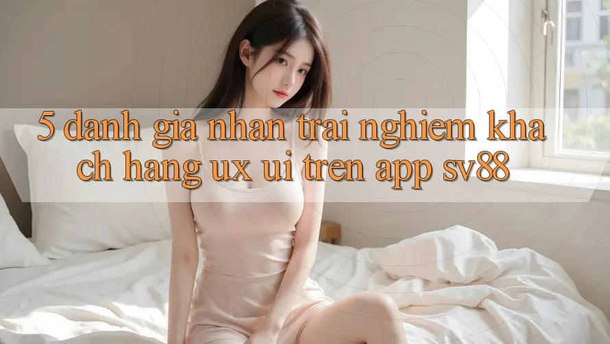 5. Đánh Giá Nhận trải nghiệm Khách hàng (UX/UI) Trên App sv88 5. Đánh Giá Nhận trải nghiệm Khách hàng (UX/UI) Trên App sv88