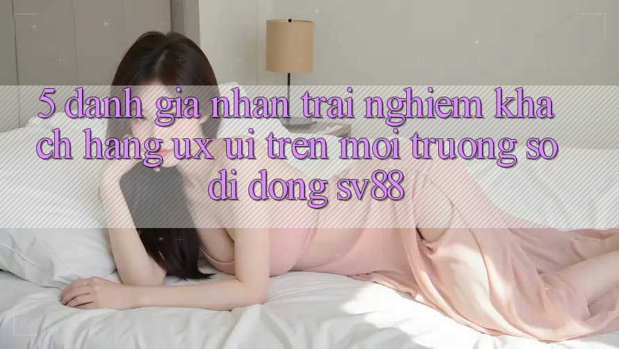 5. Đánh Giá Nhận trải nghiệm Khách hàng (UX/UI) Trên Môi trường số di động sv88