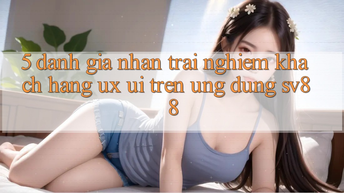 5. Đánh Giá Nhận trải nghiệm Khách hàng (UX/UI) Trên Ứng dụng sv88 5. Đánh Giá Nhận trải nghiệm Khách hàng (UX/UI) Trên Ứng dụng sv88