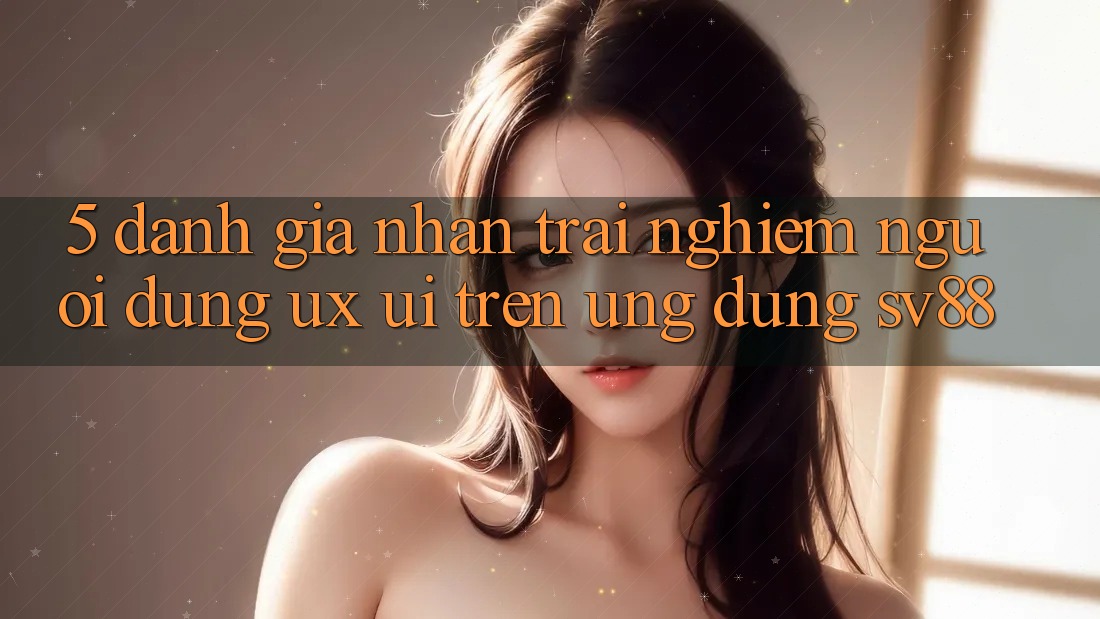 5. Đánh Giá Nhận trải nghiệm Người Dùng (UX/UI) Trên Ứng dụng sv88 5. Đánh Giá Nhận trải nghiệm Người Dùng (UX/UI) Trên Ứng dụng sv88