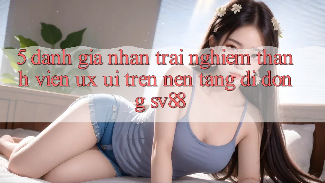 5. Đánh Giá Nhận trải nghiệm Thành viên (UX/UI) Trên Nền tảng di động sv88