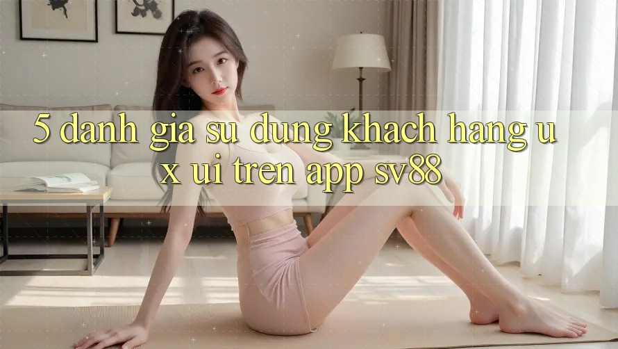 5. Đánh Giá Sử dụng Khách hàng (UX/UI) Trên App sv88