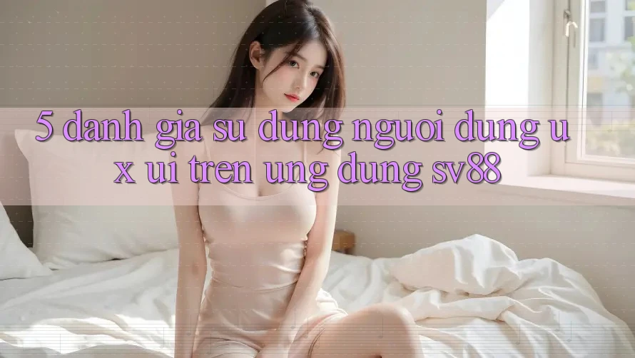 5. Đánh Giá Sử dụng Người Dùng (UX/UI) Trên Ứng dụng sv88 5. Đánh Giá Sử dụng Người Dùng (UX/UI) Trên Ứng dụng sv88