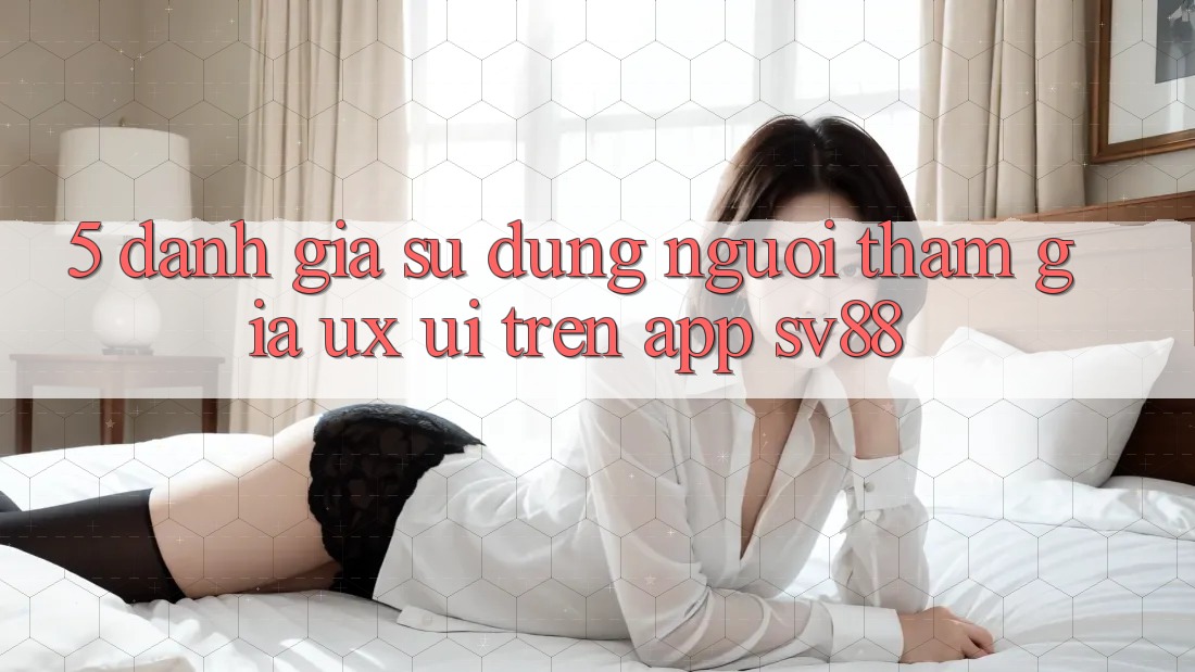 5. Đánh Giá Sử dụng Người tham gia (UX/UI) Trên App sv88