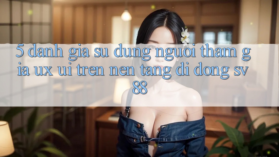 5. Đánh Giá Sử dụng Người tham gia (UX/UI) Trên Nền tảng di động sv88 5. Đánh Giá Sử dụng Người tham gia (UX/UI) Trên Nền tảng di động sv88