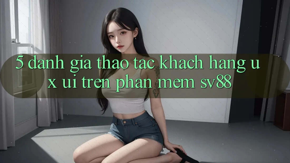 5. Đánh Giá Thao tác Khách hàng (UX/UI) Trên Phần mềm sv88 5. Đánh Giá Thao tác Khách hàng (UX/UI) Trên Phần mềm sv88