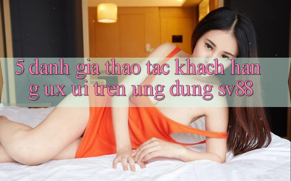 5. Đánh Giá Thao tác Khách hàng (UX/UI) Trên Ứng dụng sv88