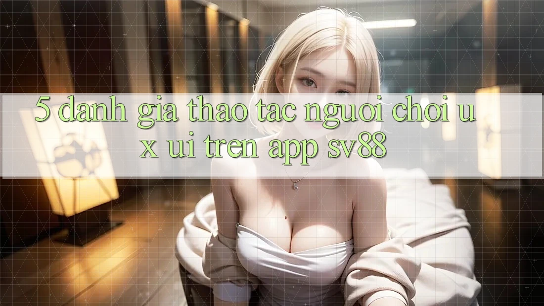 5. Đánh Giá Thao tác Người chơi (UX/UI) Trên App sv88