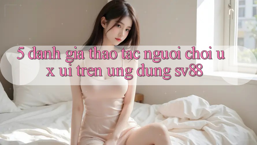 5. Đánh Giá Thao tác Người chơi (UX/UI) Trên Ứng dụng sv88
