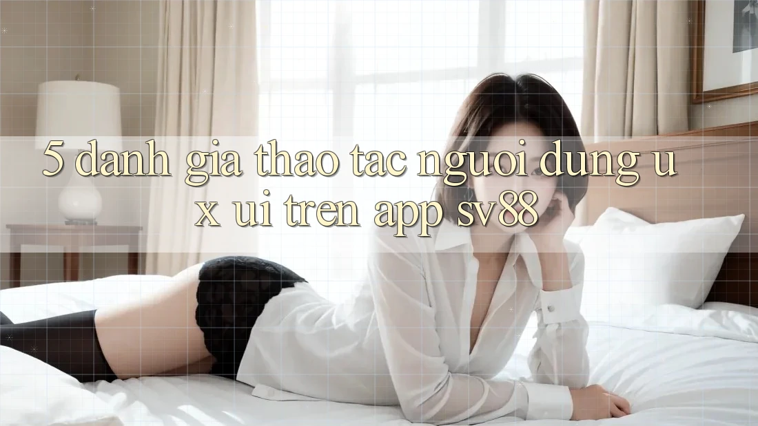 5. Đánh Giá Thao tác Người Dùng (UX/UI) Trên App sv88