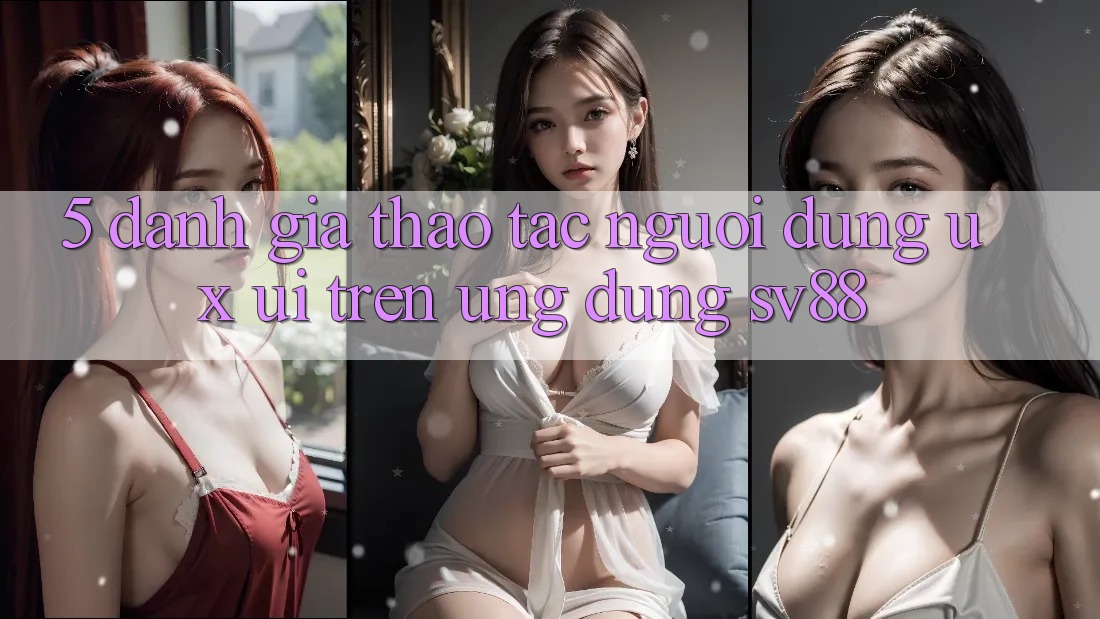5. Đánh Giá Thao tác Người dùng (UX/UI) Trên Ứng dụng sv88