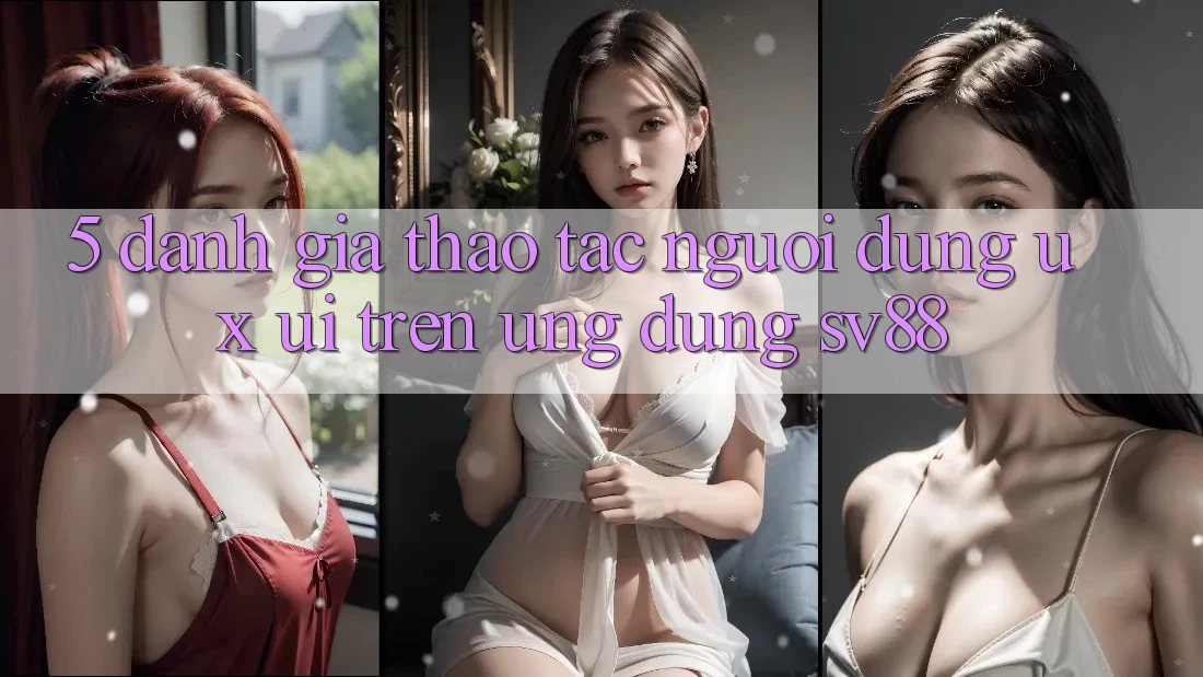 5. Đánh Giá Thao tác Người Dùng (UX/UI) Trên Ứng dụng sv88 5. Đánh Giá Thao tác Người Dùng (UX/UI) Trên Ứng dụng sv88