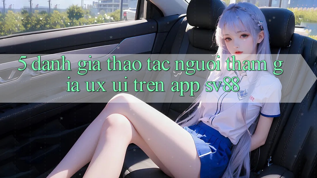 5. Đánh Giá Thao tác Người tham gia (UX/UI) Trên App sv88 5. Đánh Giá Thao tác Người tham gia (UX/UI) Trên App sv88