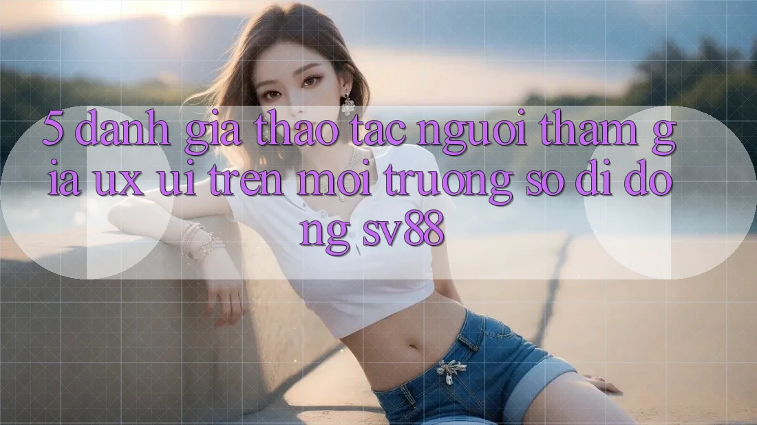 5. Đánh Giá Thao tác Người tham gia (UX/UI) Trên Môi trường số di động sv88 5. Đánh Giá Thao tác Người tham gia (UX/UI) Trên Môi trường số di động sv88