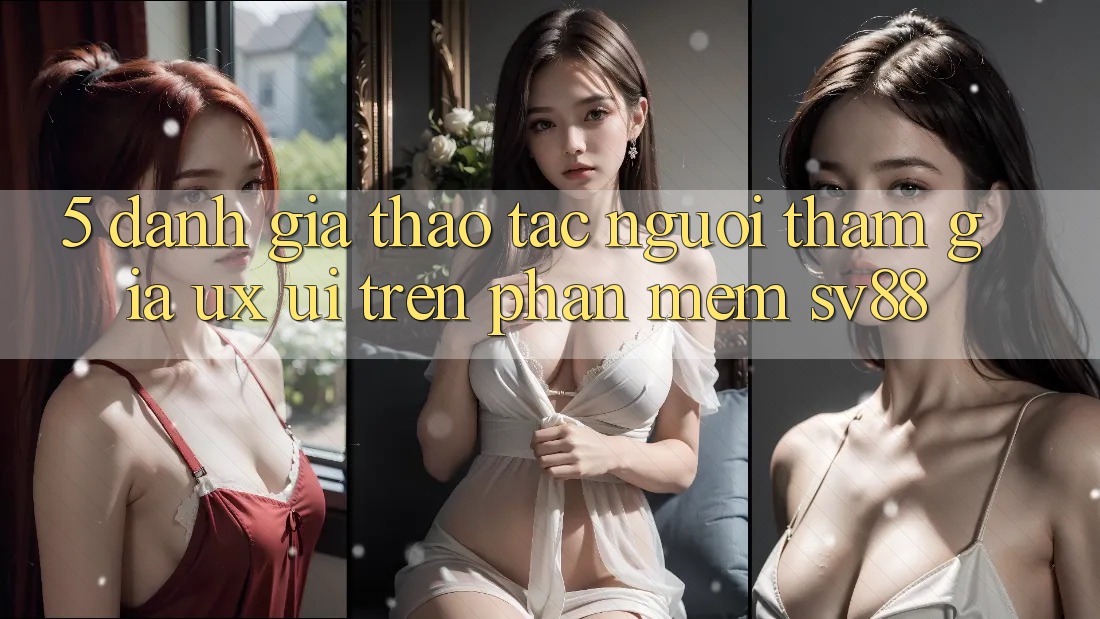 5. Đánh Giá Thao tác Người tham gia (UX/UI) Trên Phần mềm sv88 5. Đánh Giá Thao tác Người tham gia (UX/UI) Trên Phần mềm sv88