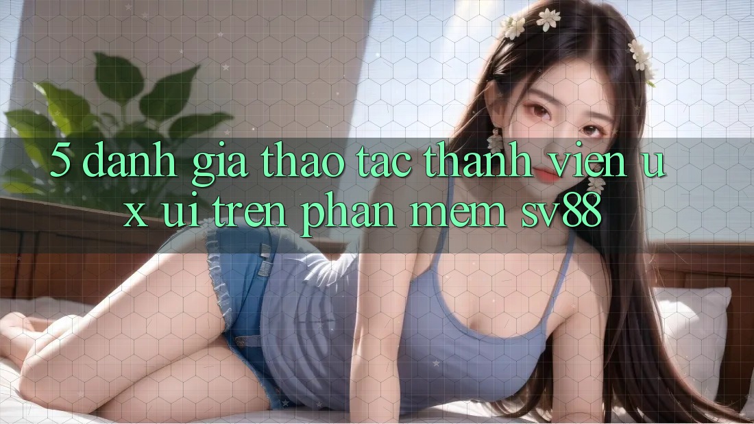 5. Đánh Giá Thao tác Thành viên (UX/UI) Trên Phần mềm sv88 5. Đánh Giá Thao tác Thành viên (UX/UI) Trên Phần mềm sv88
