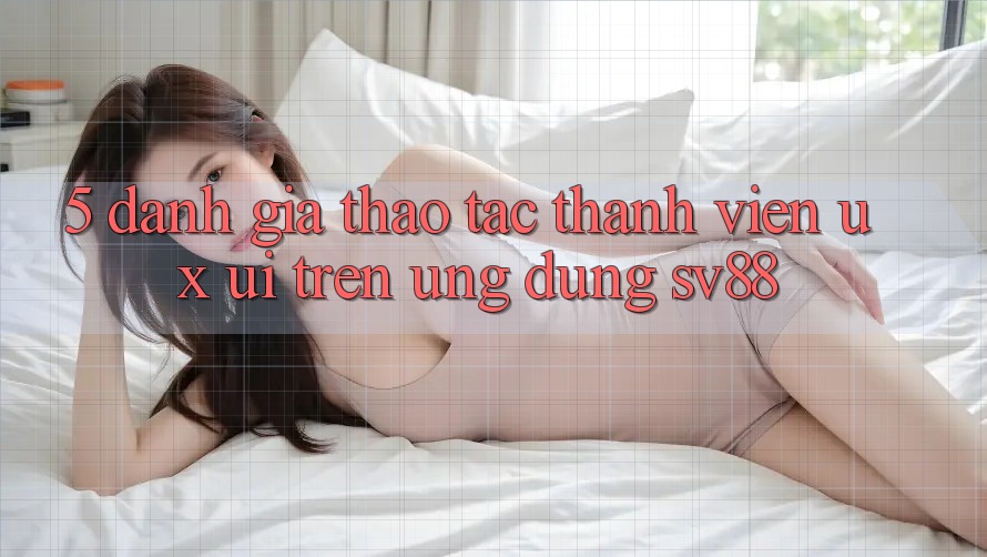 5. Đánh Giá Thao tác Thành viên (UX/UI) Trên Ứng dụng sv88 5. Đánh Giá Thao tác Thành viên (UX/UI) Trên Ứng dụng sv88