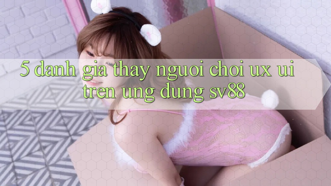 5. Đánh Giá Thấy Người chơi (UX/UI) Trên Ứng dụng sv88 5. Đánh Giá Thấy Người chơi (UX/UI) Trên Ứng dụng sv88
