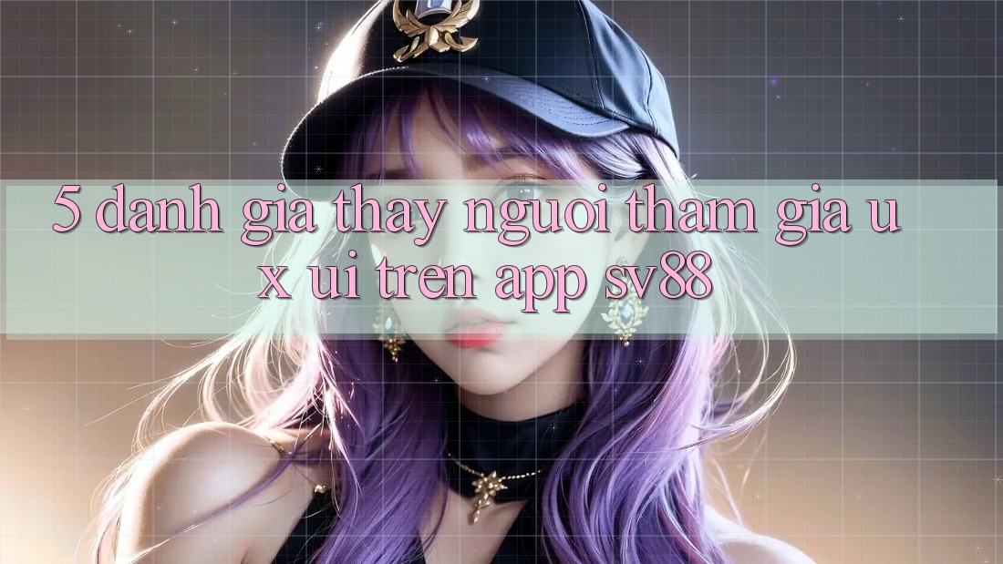 5. Đánh Giá Thấy Người tham gia (UX/UI) Trên App sv88 5. Đánh Giá Thấy Người tham gia (UX/UI) Trên App sv88