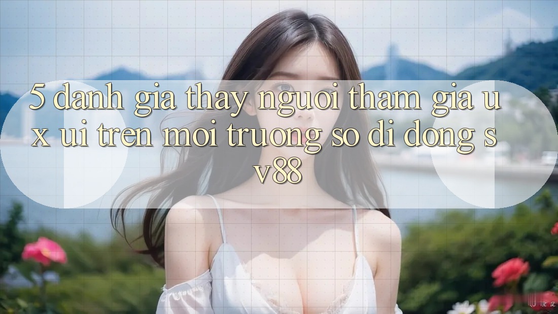 5. Đánh Giá Thấy Người tham gia (UX/UI) Trên Môi trường số di động sv88 5. Đánh Giá Thấy Người tham gia (UX/UI) Trên Môi trường số di động sv88