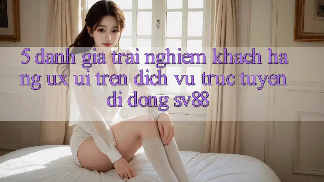 5. Đánh Giá Trải Nghiệm Khách hàng (UX/UI) Trên Dịch vụ trực tuyến di động sv88