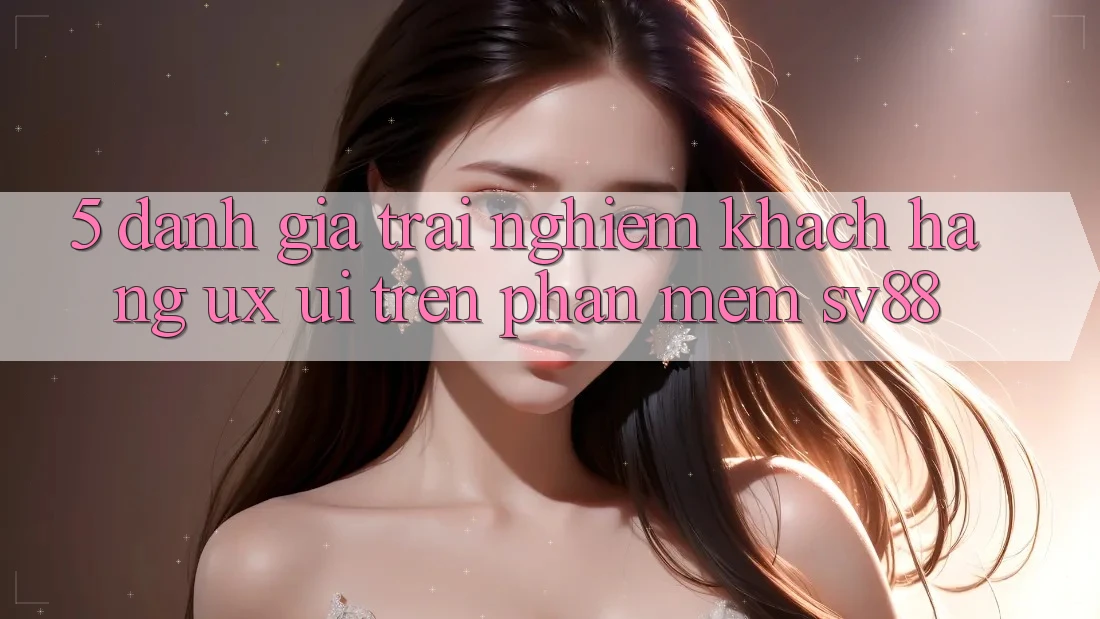 5. Đánh Giá Trải nghiệm Khách hàng (UX/UI) Trên Phần mềm sv88