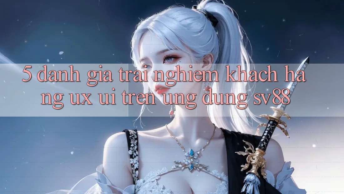 5. Đánh Giá Trải Nghiệm Khách hàng (UX/UI) Trên Ứng dụng sv88