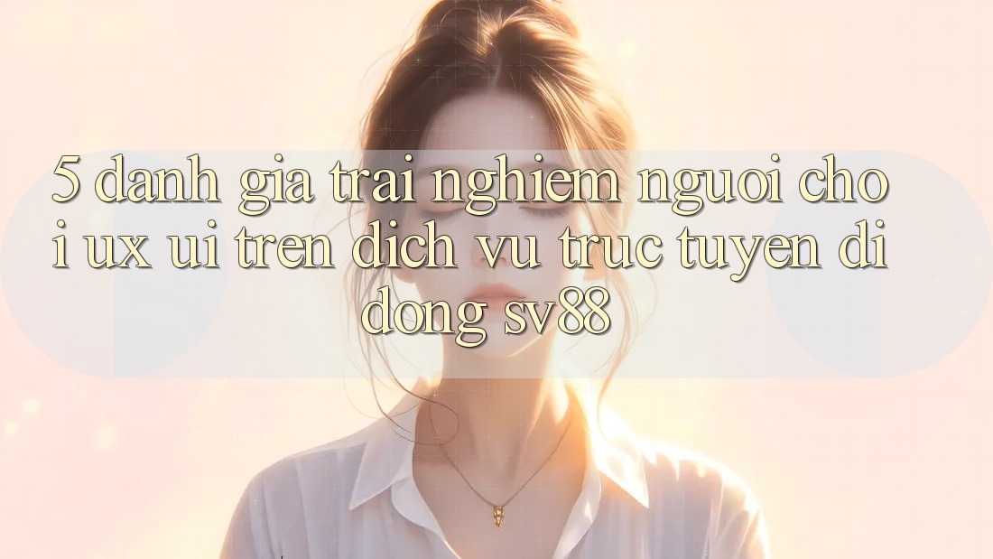 5. Đánh Giá Trải Nghiệm Người chơi (UX/UI) Trên Dịch vụ trực tuyến di động sv88