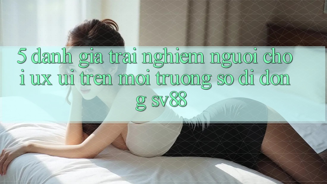 5. Đánh Giá Trải nghiệm Người chơi (UX/UI) Trên Môi trường số di động sv88 5. Đánh Giá Trải nghiệm Người chơi (UX/UI) Trên Môi trường số di động sv88