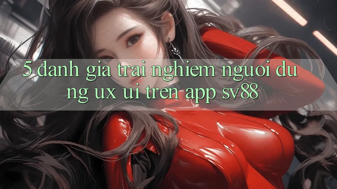 5. Đánh Giá Trải Nghiệm Người Dùng (UX/UI) Trên App sv88 5. Đánh Giá Trải Nghiệm Người Dùng (UX/UI) Trên App sv88
