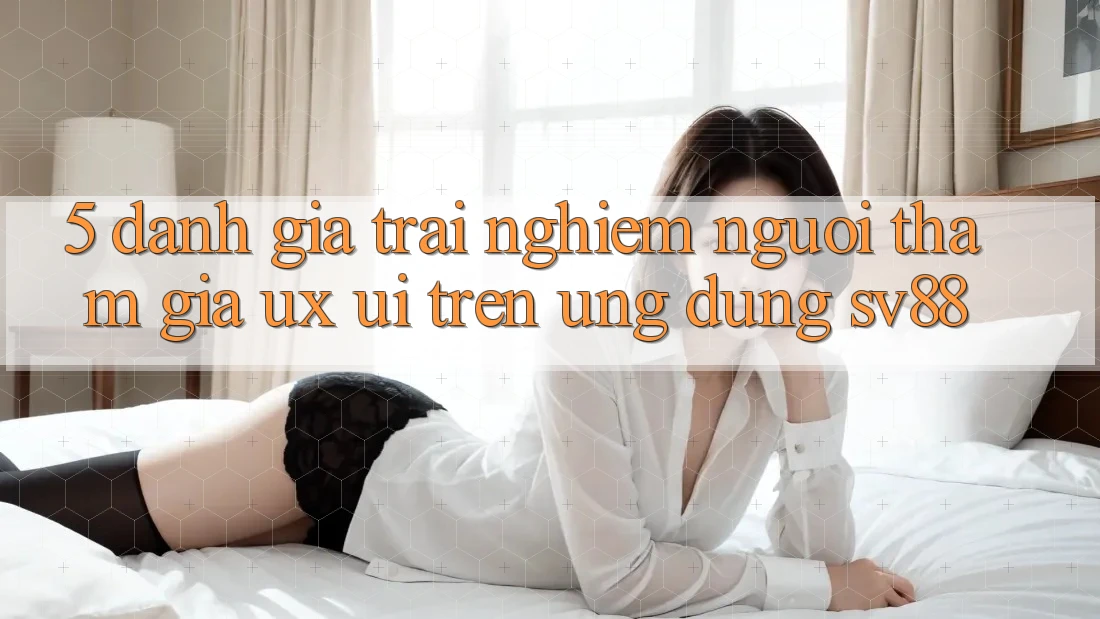 5. Đánh Giá Trải nghiệm Người tham gia (UX/UI) Trên Ứng dụng sv88 5. Đánh Giá Trải nghiệm Người tham gia (UX/UI) Trên Ứng dụng sv88