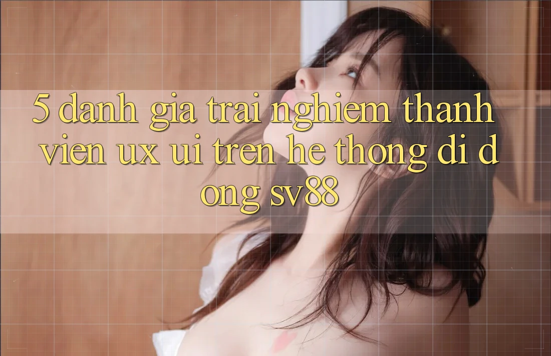 5. Đánh Giá Trải Nghiệm Thành viên (UX/UI) Trên Hệ thống di động sv88 5. Đánh Giá Trải Nghiệm Thành viên (UX/UI) Trên Hệ thống di động sv88