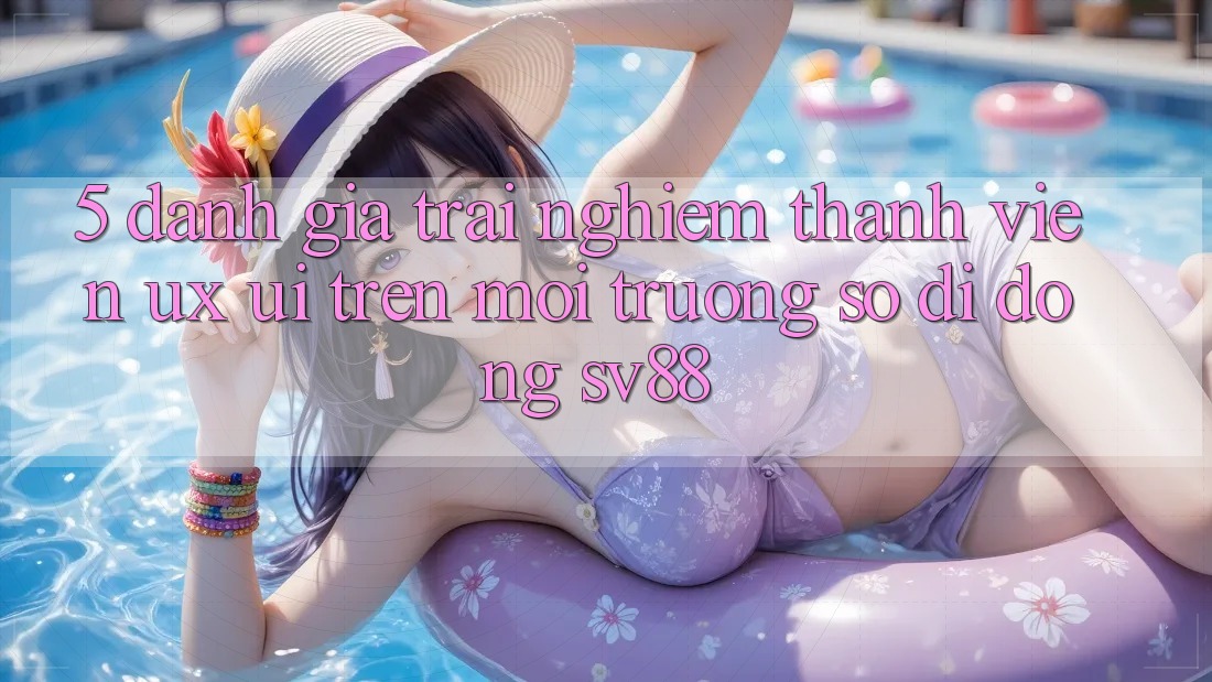 5. Đánh Giá Trải Nghiệm Thành viên (UX/UI) Trên Môi trường số di động sv88