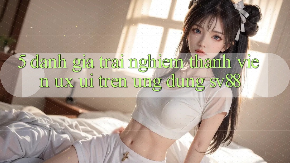 5. Đánh Giá Trải Nghiệm Thành viên (UX/UI) Trên Ứng dụng sv88