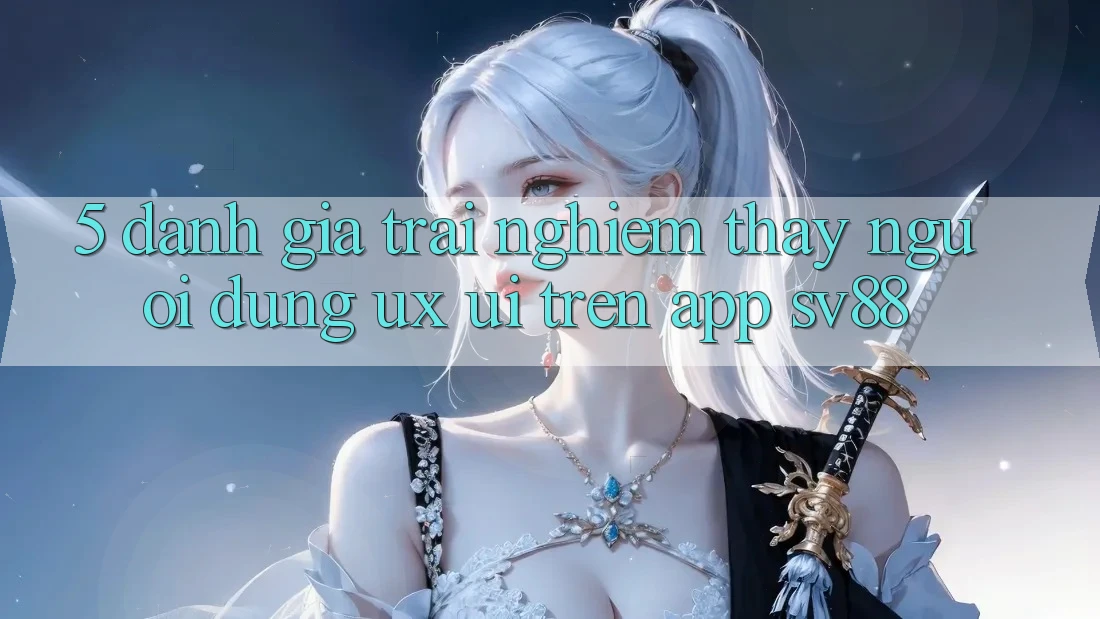 5. Đánh Giá Trải nghiệm thấy Người Dùng (UX/UI) Trên App sv88