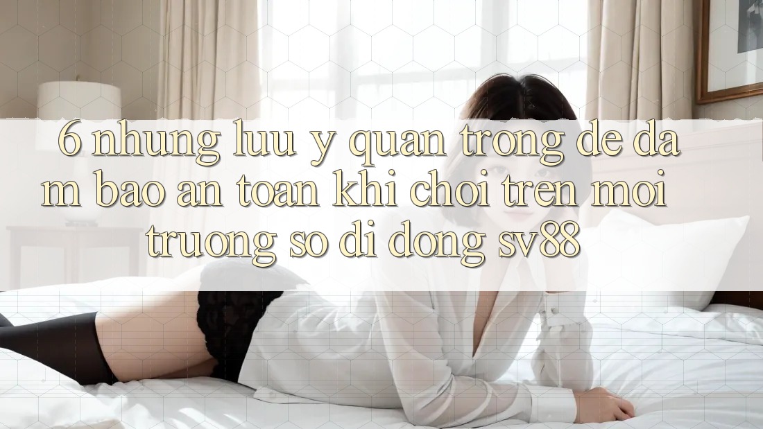6. Những Lưu Ý Quan Trọng Để Đảm Bảo An Toàn Khi Chơi Trên Môi trường số di động sv88
