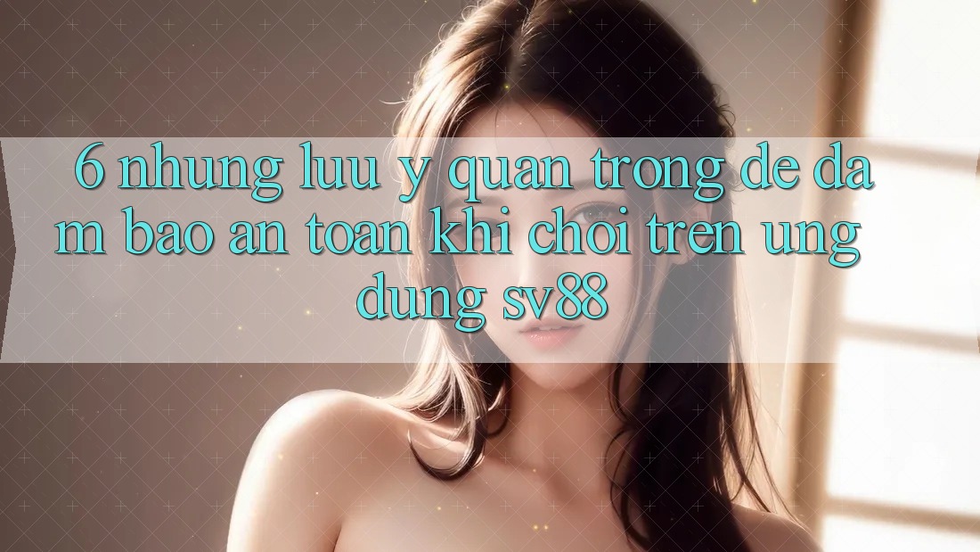 6. Những Lưu Ý Quan Trọng Để Đảm Bảo An Toàn Khi Chơi Trên Ứng dụng sv88