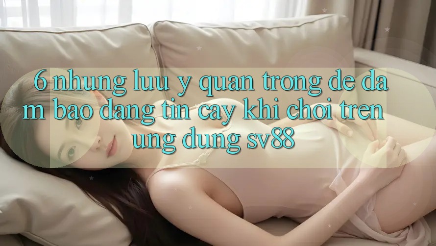 6. Những Lưu Ý Quan Trọng Để Đảm Bảo Đáng tin cậy Khi Chơi Trên Ứng dụng sv88